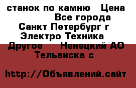 станок по камню › Цена ­ 29 000 - Все города, Санкт-Петербург г. Электро-Техника » Другое   . Ненецкий АО,Тельвиска с.